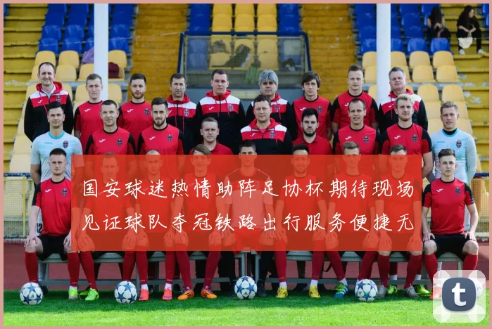 国安球迷热情助阵足协杯期待现场见证球队夺冠铁路出行服务便捷无忧