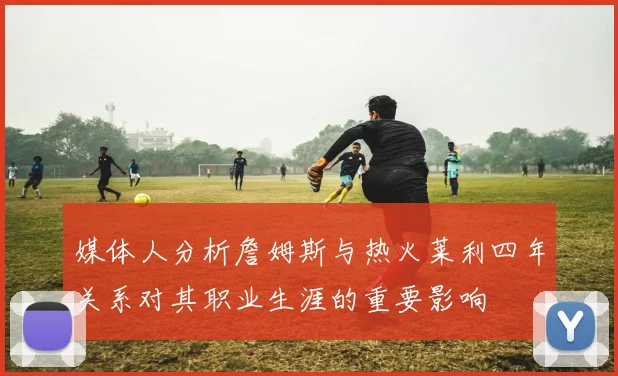 媒体人分析詹姆斯与热火莱利四年关系对其职业生涯的重要影响