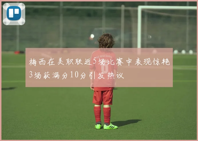 梅西在美职联近5场比赛中表现惊艳3场获满分10分引发热议
