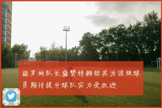 赫罗纳队长盛赞特狮称其为顶级球员期待提升球队实力受欢迎
