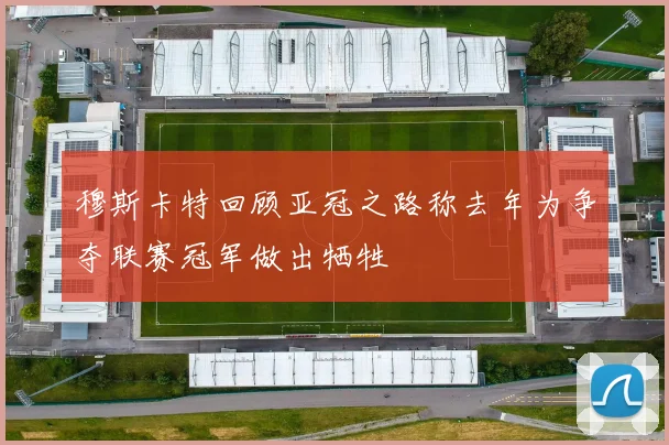 穆斯卡特回顾亚冠之路称去年为争夺联赛冠军做出牺牲