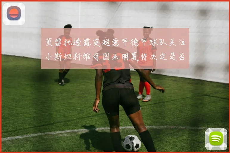 莫雷托透露英超意甲德甲球队关注小斯坦科维奇国米明夏将决定是否回购