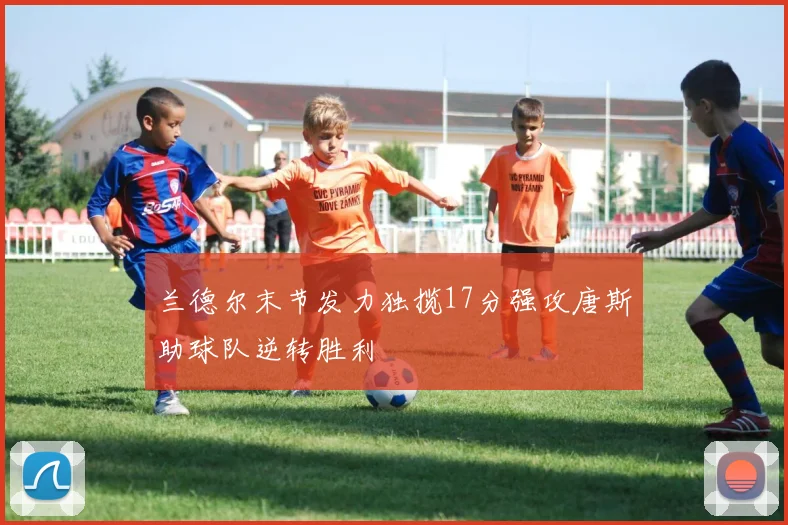 兰德尔末节发力独揽17分强攻唐斯助球队逆转胜利