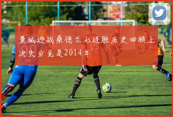 曼城迎战桑德兰七连胜历史回顾上次失分竟是2014年