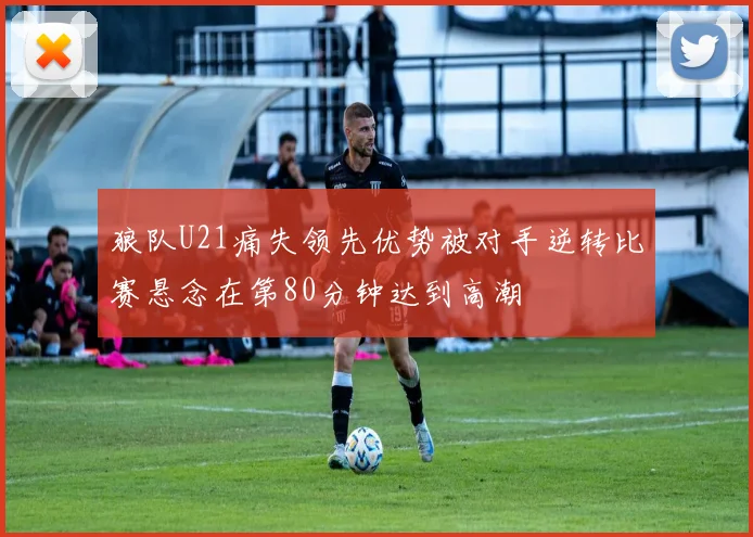 狼队U21痛失领先优势被对手逆转比赛悬念在第80分钟达到高潮