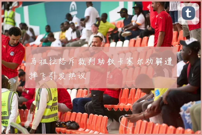 马祖拉怒斥裁判助教卡塞尔劝解遭摔飞引发热议
