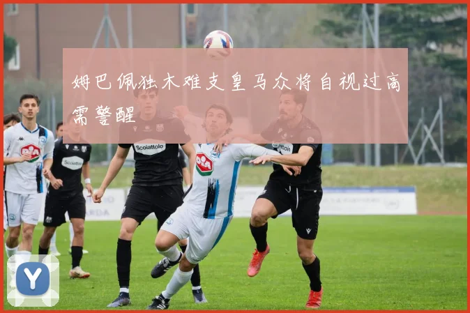 姆巴佩独木难支皇马众将自视过高需警醒