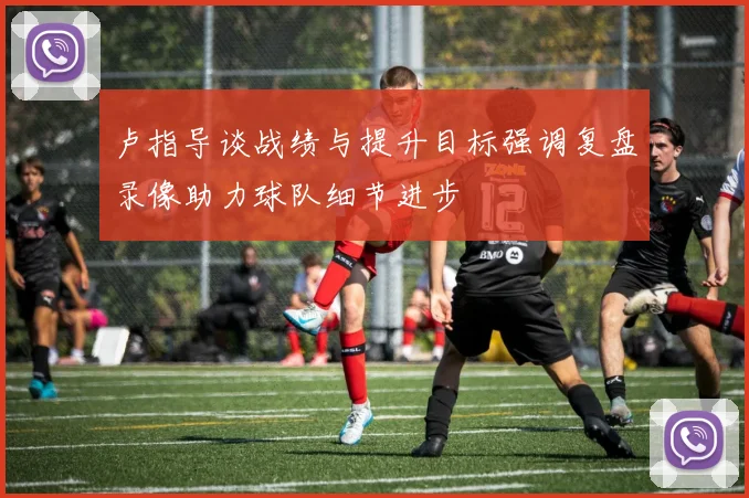 卢指导谈战绩与提升目标强调复盘录像助力球队细节进步