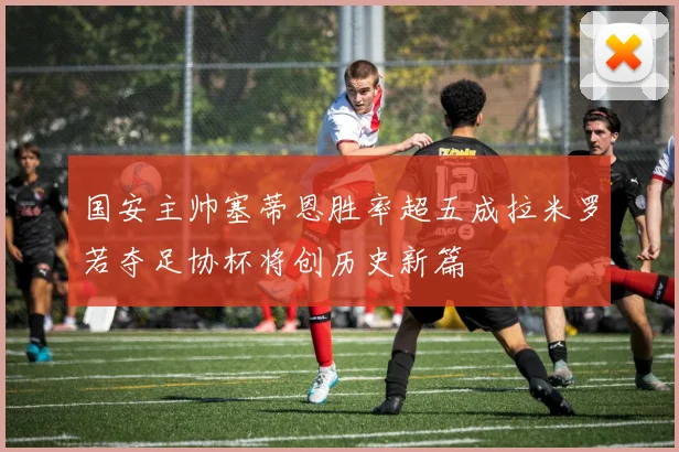 国安主帅塞蒂恩胜率超五成拉米罗若夺足协杯将创历史新篇