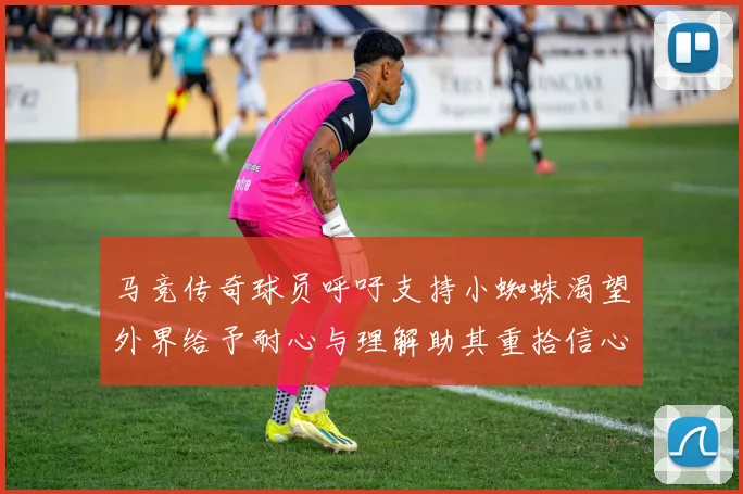 马竞传奇球员呼吁支持小蜘蛛渴望外界给予耐心与理解助其重拾信心