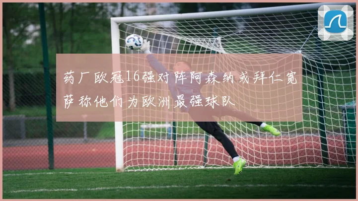 药厂欧冠16强对阵阿森纳或拜仁宽萨称他们为欧洲最强球队