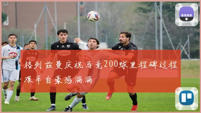 格列兹曼庆祝马竞200球里程碑过程艰辛自豪感满满