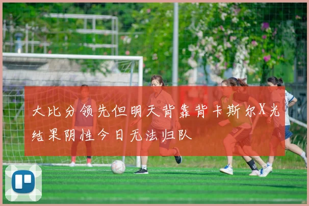 大比分领先但明天背靠背卡斯尔X光结果阴性今日无法归队