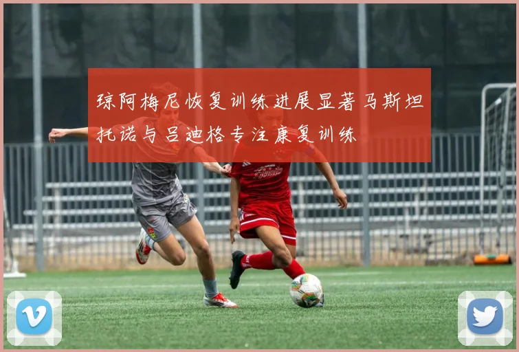 琼阿梅尼恢复训练进展显著马斯坦托诺与吕迪格专注康复训练