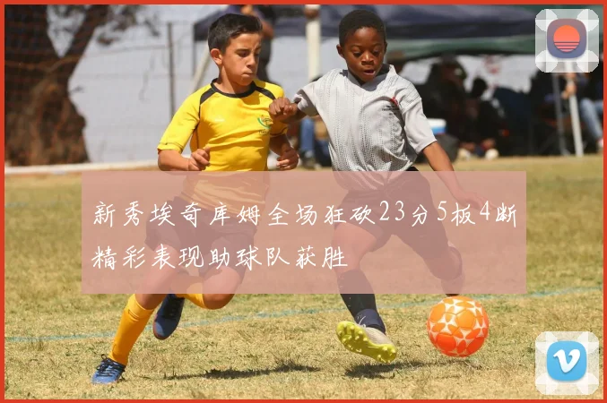 新秀埃奇库姆全场狂砍23分5板4断精彩表现助球队获胜