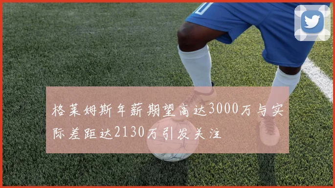 格莱姆斯年薪期望高达3000万与实际差距达2130万引发关注