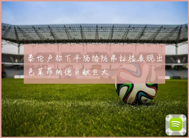 泰伦卢称下半场协防弗拉格表现出色莱昂纳德贡献巨大