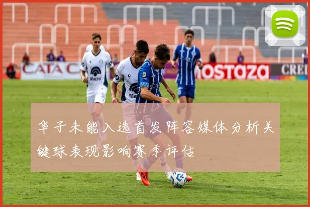 华子未能入选首发阵容媒体分析关键球表现影响赛季评估