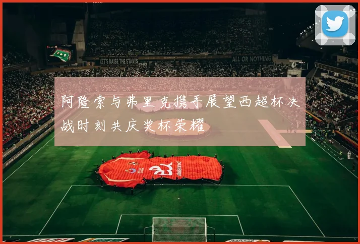 阿隆索与弗里克携手展望西超杯决战时刻共庆奖杯荣耀