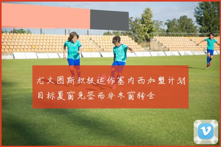 尤文图斯积极运作塞内西加盟计划目标夏窗免签而非冬窗转会