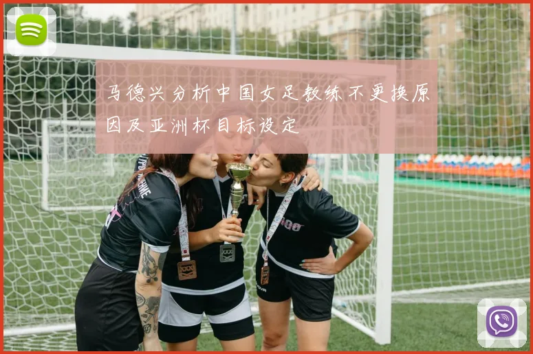 马德兴分析中国女足教练不更换原因及亚洲杯目标设定