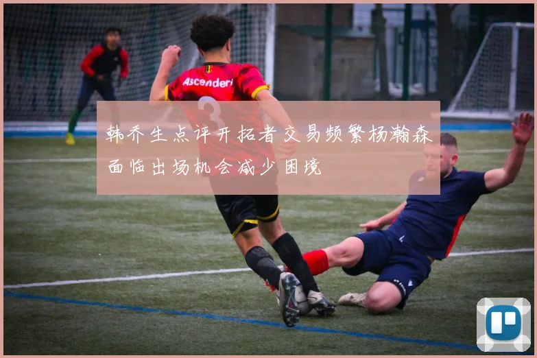 韩乔生点评开拓者交易频繁杨瀚森面临出场机会减少困境