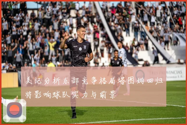 美记分析东部竞争格局塔图姆回归将影响球队实力与前景
