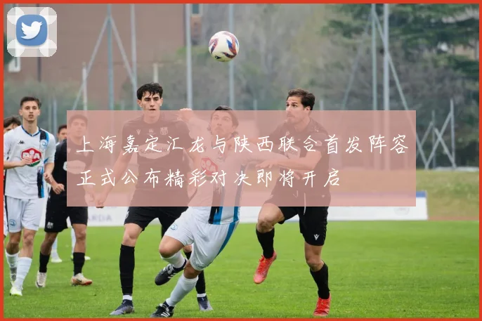 上海嘉定汇龙与陕西联合首发阵容正式公布精彩对决即将开启