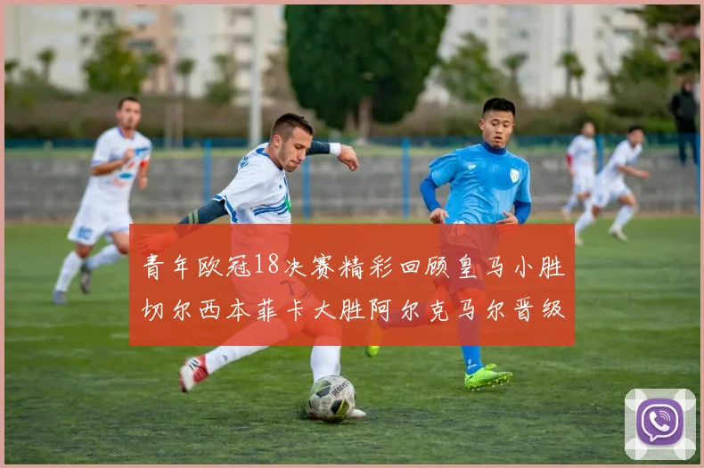 青年欧冠18决赛精彩回顾皇马小胜切尔西本菲卡大胜阿尔克马尔晋级