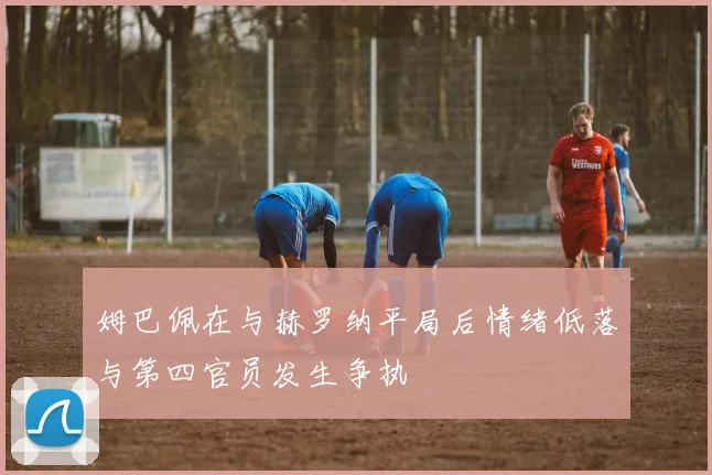 姆巴佩在与赫罗纳平局后情绪低落与第四官员发生争执