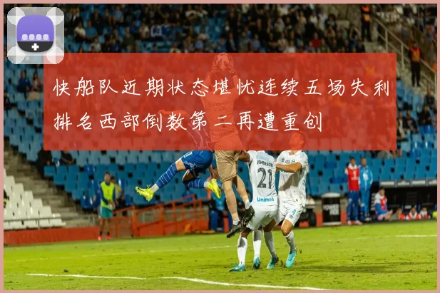 快船队近期状态堪忧连续五场失利排名西部倒数第二再遭重创