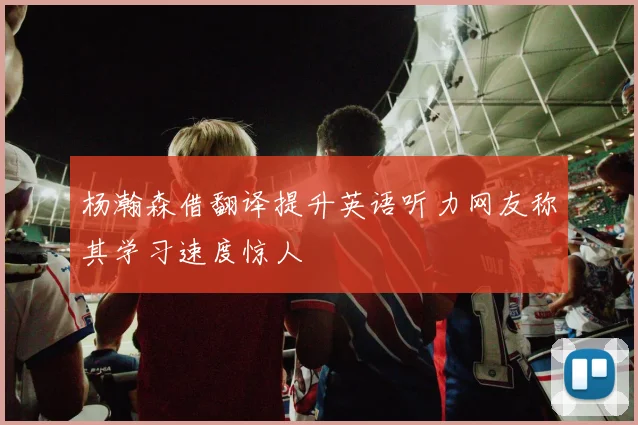 杨瀚森借翻译提升英语听力网友称其学习速度惊人