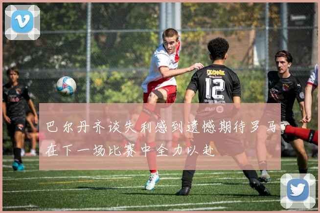 巴尔丹齐谈失利感到遗憾期待罗马在下一场比赛中全力以赴