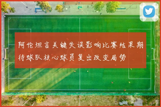 阿伦坦言关键失误影响比赛结果期待球队核心球员复出改变局势