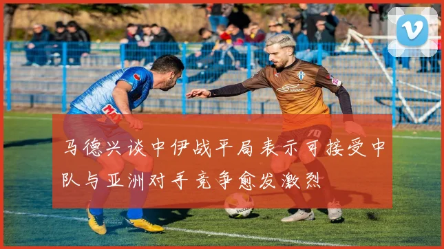 马德兴谈中伊战平局表示可接受中队与亚洲对手竞争愈发激烈