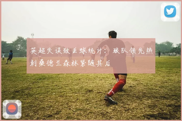英超失误致丢球统计：狼队领先热刺桑德兰森林紧随其后