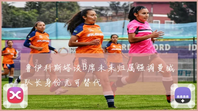 鲁伊科斯塔谈B席未来归属强调曼城队长身份无可替代