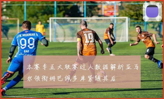 本赛季五大联赛过人数据解析亚马尔领衔姆巴佩多库紧随其后
