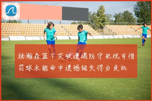 杨瀚森篮下突破遭遇防守犯规可惜罚球未能命中遗憾错失得分良机