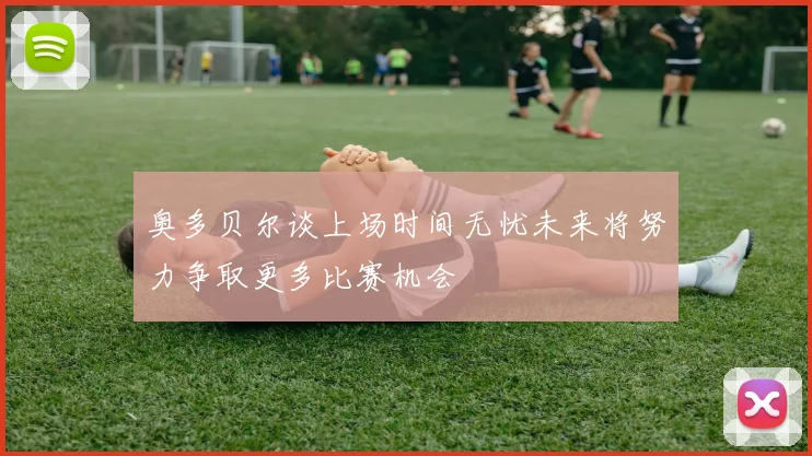 奥多贝尔谈上场时间无忧未来将努力争取更多比赛机会