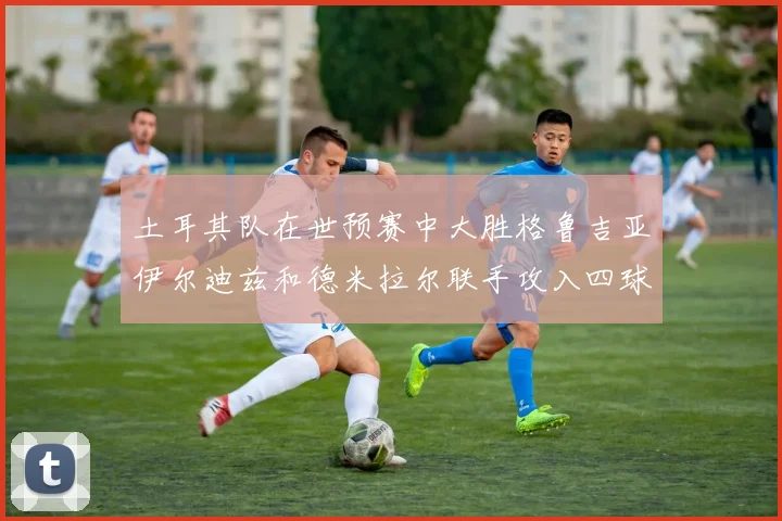 土耳其队在世预赛中大胜格鲁吉亚伊尔迪兹和德米拉尔联手攻入四球