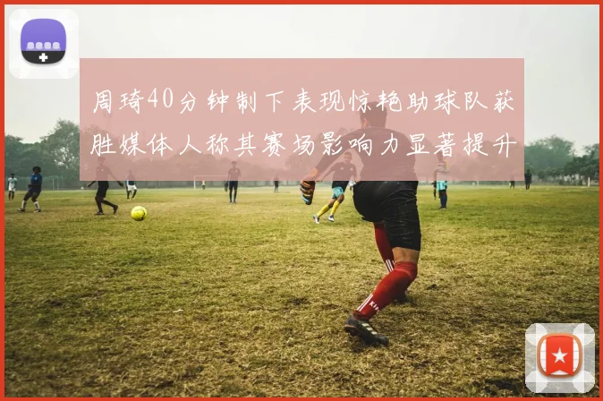 周琦40分钟制下表现惊艳助球队获胜媒体人称其赛场影响力显著提升