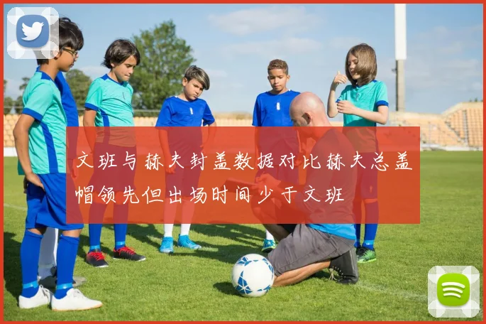 文班与赫夫封盖数据对比赫夫总盖帽领先但出场时间少于文班