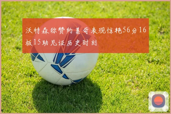沃特森称赞约基奇表现惊艳56分16板15助见证历史时刻