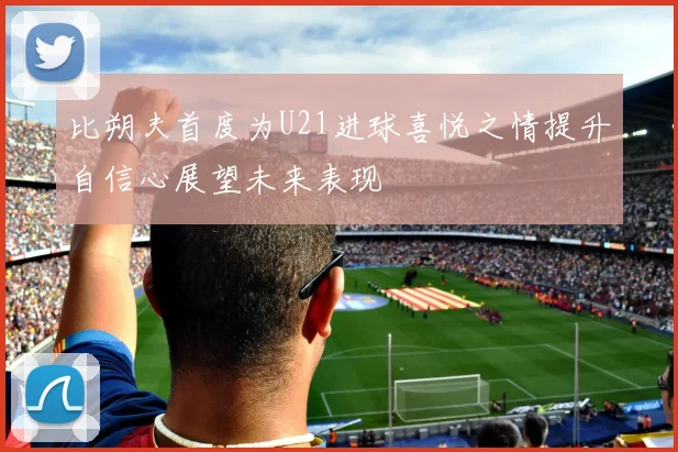 比朔夫首度为U21进球喜悦之情提升自信心展望未来表现