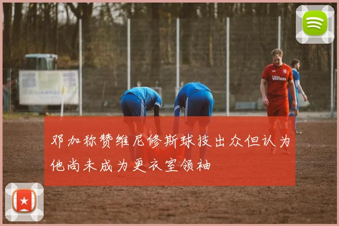邓加称赞维尼修斯球技出众但认为他尚未成为更衣室领袖