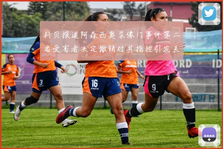 科贝报道阿森西奥录像门事件第二名受害者决定撤销对其指控引发关注