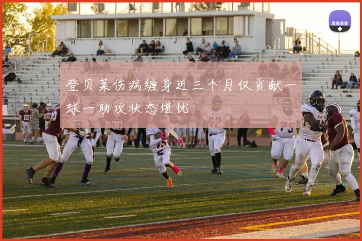 登贝莱伤病缠身近三个月仅贡献一球一助攻状态堪忧