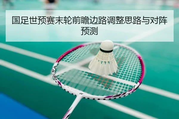 国足世预赛末轮前瞻边路调整思路与对阵预测